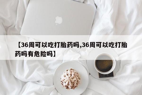 流产药联系方式【36周可以吃打胎药吗,36周可以吃打胎药吗有危险吗】